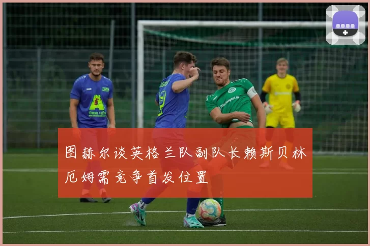 图赫尔谈英格兰队副队长赖斯贝林厄姆需竞争首发位置