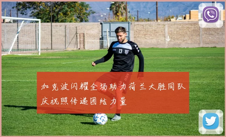 加克波闪耀全场助力荷兰大胜同队庆祝照传递团结力量