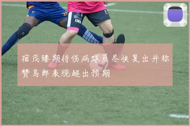 宿茂臻期待伤病球员尽快复出并称赞乌郎表现超出预期