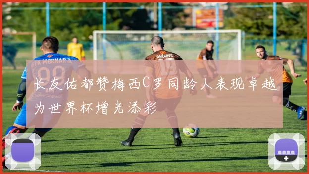 长友佑都赞梅西C罗同龄人表现卓越为世界杯增光添彩