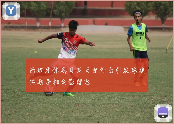 西班牙休息日亚马尔外出引发球迷热潮争相合影留念