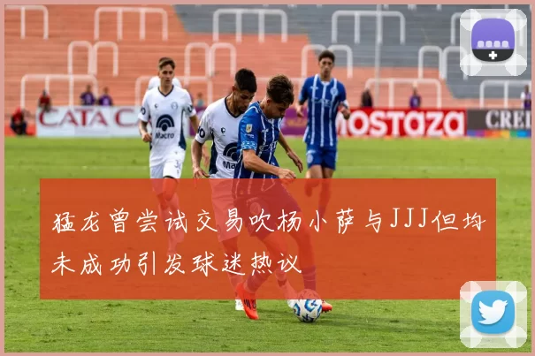 猛龙曾尝试交易吹杨小萨与JJJ但均未成功引发球迷热议