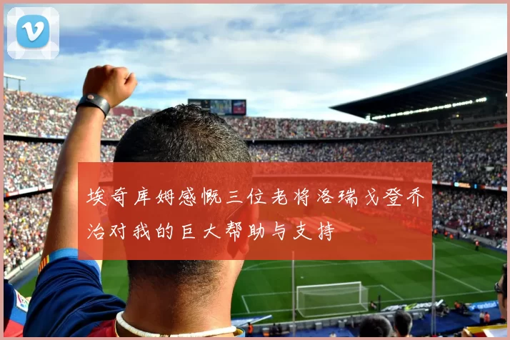 埃奇库姆感慨三位老将洛瑞戈登乔治对我的巨大帮助与支持