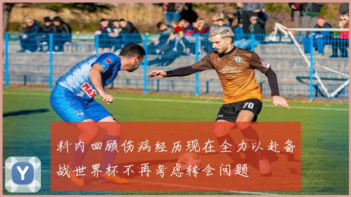 科内回顾伤病经历现在全力以赴备战世界杯不再考虑转会问题