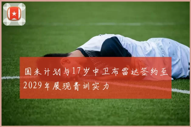 国米计划与17岁中卫布雷达签约至2029年展现青训实力