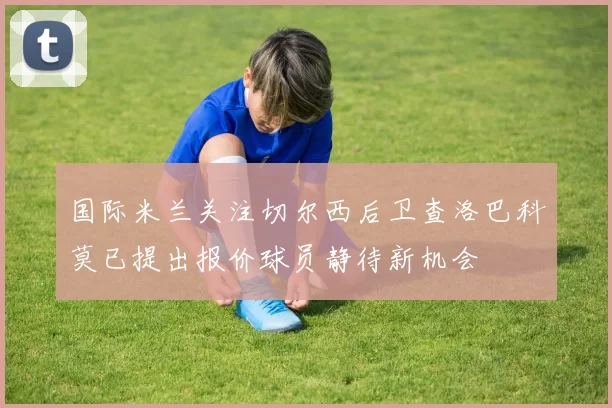 国际米兰关注切尔西后卫查洛巴科莫已提出报价球员静待新机会