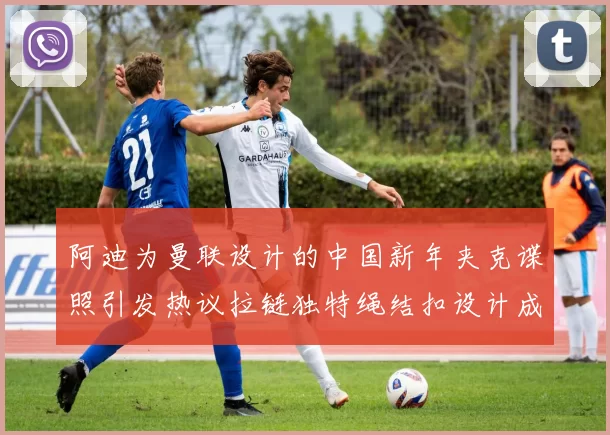 阿迪为曼联设计的中国新年夹克谍照引发热议拉链独特绳结扣设计成亮点